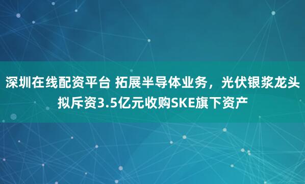 深圳在线配资平台 拓展半导体业务，光伏银浆龙头拟斥资3.5亿元收购SKE旗下资产