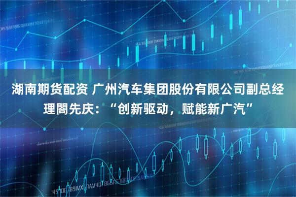 湖南期货配资 广州汽车集团股份有限公司副总经理閤先庆：“创新驱动，赋能新广汽”