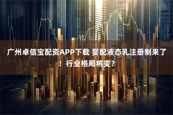 广州卓信宝配资APP下载 婴配液态乳注册制来了！行业格局将变？