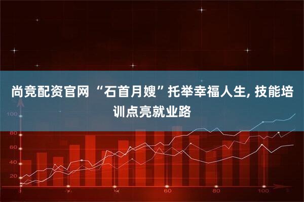 尚竞配资官网 “石首月嫂”托举幸福人生, 技能培训点亮就业路