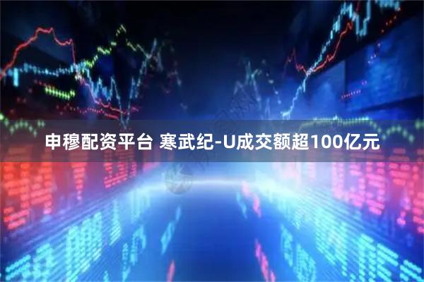申穆配资平台 寒武纪-U成交额超100亿元
