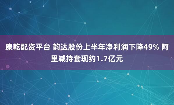 康乾配资平台 韵达股份上半年净利润下降49% 阿里减持套现约1.7亿元