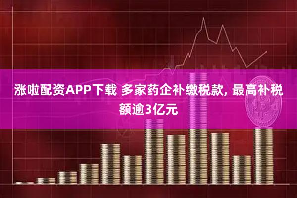 涨啦配资APP下载 多家药企补缴税款, 最高补税额逾3亿元