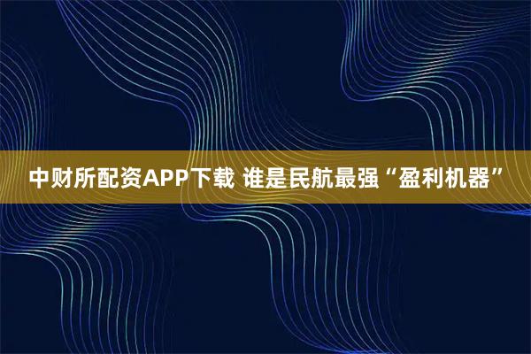 中财所配资APP下载 谁是民航最强“盈利机器”