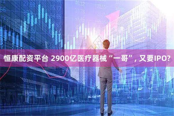 恒康配资平台 2900亿医疗器械“一哥”, 又要IPO?