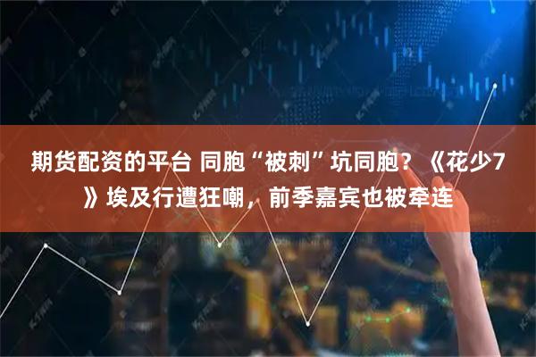 期货配资的平台 同胞“被刺”坑同胞？《花少7》埃及行遭狂嘲，前季嘉宾也被牵连
