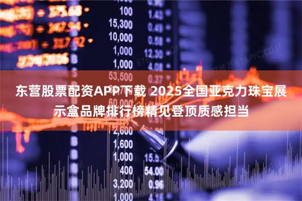 东营股票配资APP下载 2025全国亚克力珠宝展示盒品牌排行榜精见登顶质感担当
