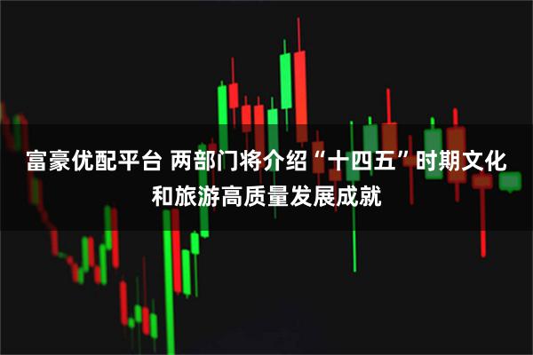 富豪优配平台 两部门将介绍“十四五”时期文化和旅游高质量发展成就