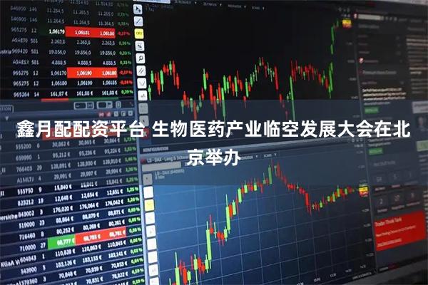 鑫月配配资平台 生物医药产业临空发展大会在北京举办
