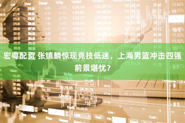宏粤配资 张镇麟惊现竞技低迷，上海男篮冲击四强前景堪忧？