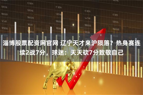 淄博股票配资网官网 辽宁天才来沪陨落?热身赛连续2战7分,球迷:天天砍7分致敬自己