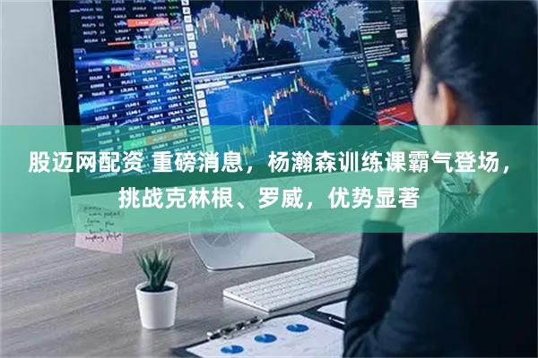 股迈网配资 重磅消息，杨瀚森训练课霸气登场，挑战克林根、罗威，优势显著