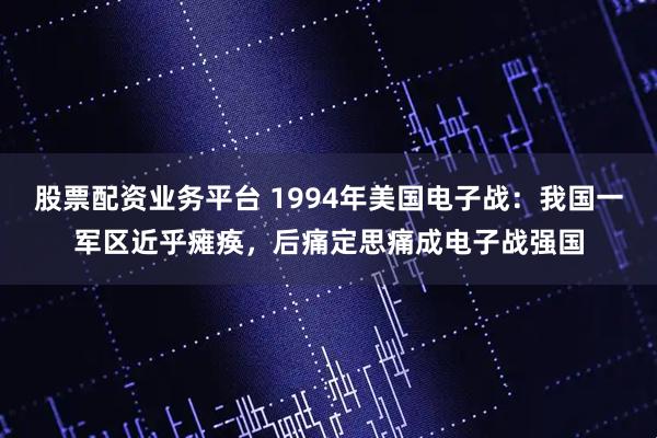 股票配资业务平台 1994年美国电子战:我国一军区近乎瘫痪,后痛定思痛成电子战强国