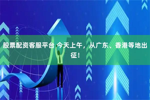 股票配资客服平台 今天上午，从广东、香港等地出征！