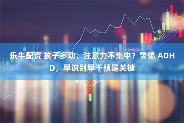乐牛配资 孩子多动、注意力不集中？警惕 ADHD，早识别早干预是关键