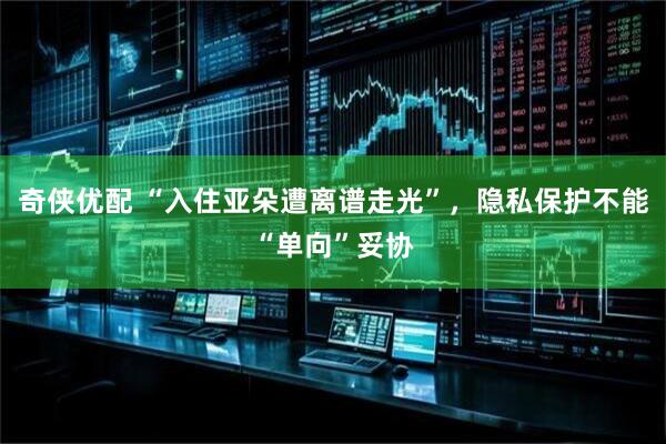 奇侠优配 “入住亚朵遭离谱走光”，隐私保护不能“单向”妥协