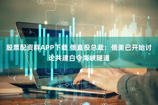 股票配资群APP下载 俄直投总裁：俄美已开始讨论共建白令海峡隧道