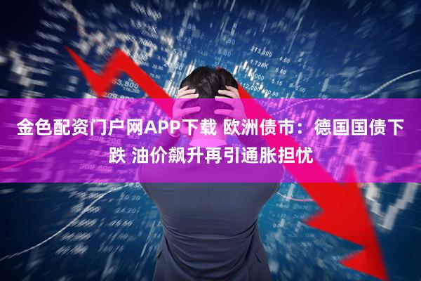 金色配资门户网APP下载 欧洲债市：德国国债下跌 油价飙升再引通胀担忧