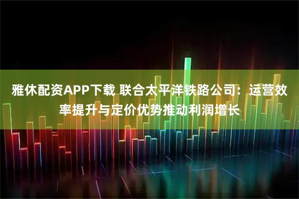 雅休配资APP下载 联合太平洋铁路公司：运营效率提升与定价优势推动利润增长