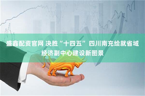 盛鑫配资官网 决胜“十四五” 四川南充绘就省域经济副中心建设新图景
