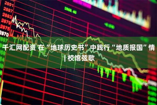 千汇网配资 在“地球历史书”中践行“地质报国”情 | 校馆弦歌