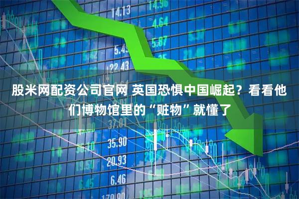 股米网配资公司官网 英国恐惧中国崛起？看看他们博物馆里的“赃物”就懂了