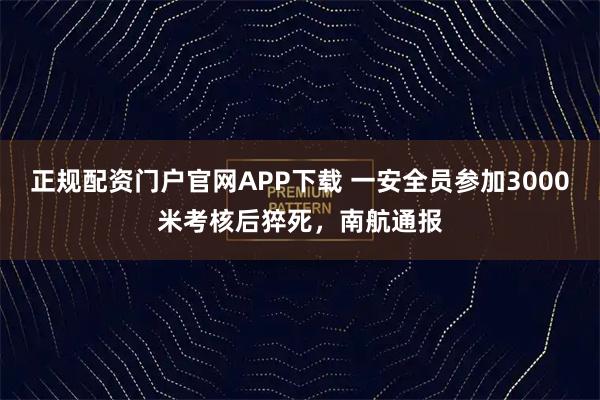 正规配资门户官网APP下载 一安全员参加3000米考核后猝死，南航通报