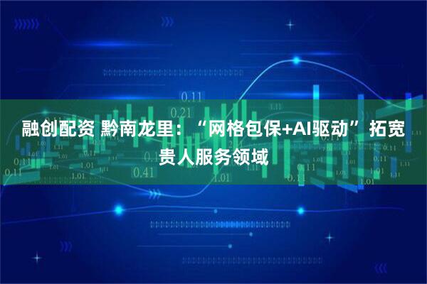 融创配资 黔南龙里：“网格包保+AI驱动” 拓宽贵人服务领域