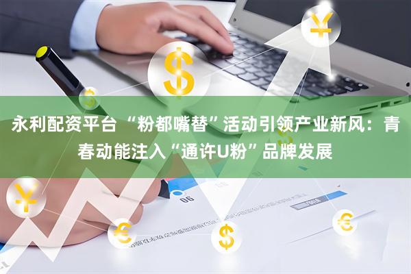永利配资平台 “粉都嘴替”活动引领产业新风：青春动能注入“通许U粉”品牌发展