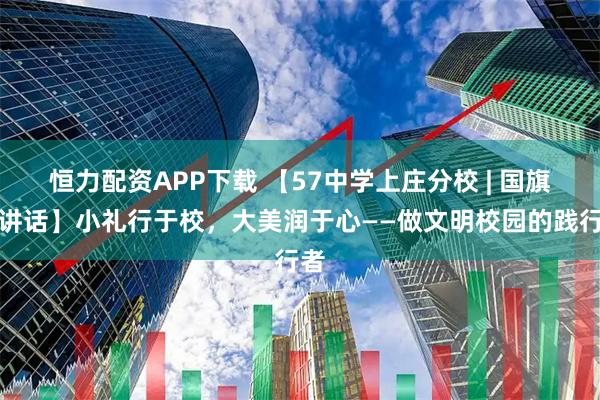 恒力配资APP下载 【57中学上庄分校 | 国旗下讲话】小礼行于校，大美润于心——做文明校园的践行者