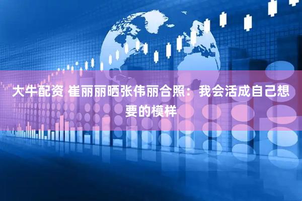 大牛配资 崔丽丽晒张伟丽合照：我会活成自己想要的模样