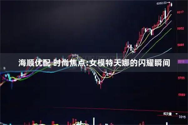 海顺优配 时尚焦点:女模特天娜的闪耀瞬间