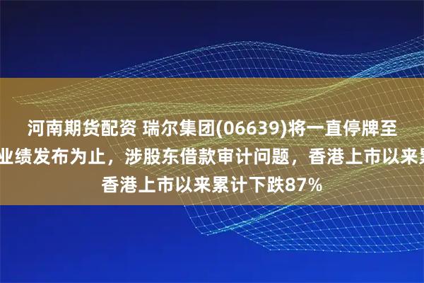 河南期货配资 瑞尔集团(06639)将一直停牌至2025年中期业绩发布为止，涉股东借款审计问题，香港上市以来累计下跌87%