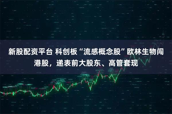 新股配资平台 科创板“流感概念股”欧林生物闯港股，递表前大股东、高管套现
