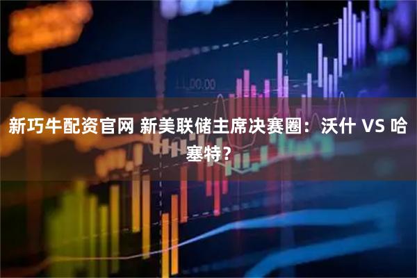 新巧牛配资官网 新美联储主席决赛圈：沃什 VS 哈塞特？