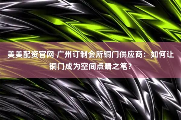 美美配资官网 广州订制会所铜门供应商：如何让铜门成为空间点睛之笔？