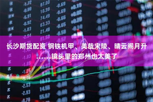 长沙期货配资 钢铁机甲、美哉宋陵、晴云阁月升……镜头里的郑州也太美了