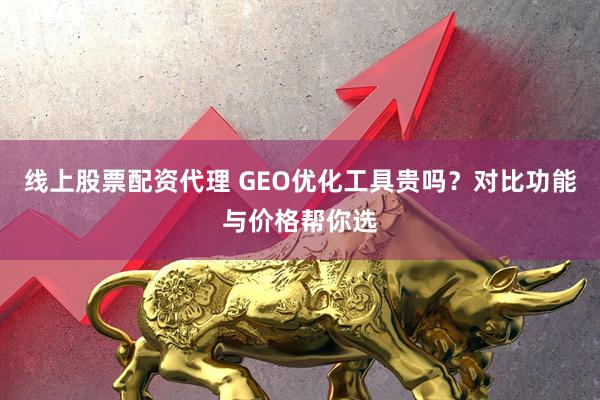 线上股票配资代理 GEO优化工具贵吗？对比功能与价格帮你选