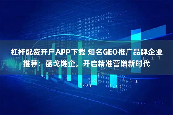 杠杆配资开户APP下载 知名GEO推广品牌企业推荐：蓝戈链企，开启精准营销新时代