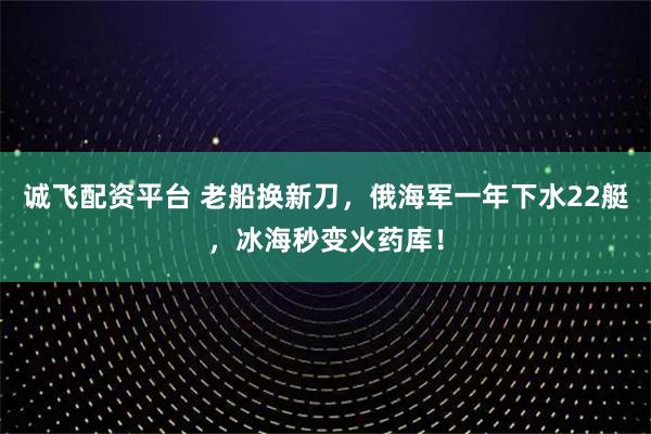 诚飞配资平台 老船换新刀，俄海军一年下水22艇，冰海秒变火药库！