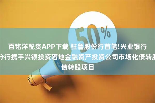 百铭洋配资APP下载 驻鲁股份行首笔!兴业银行济南分行携手兴银投资落地金融资产投资公司市场化债转股项目