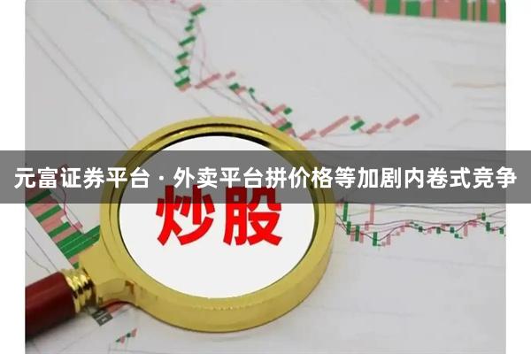 元富证券平台 · 外卖平台拼价格等加剧内卷式竞争