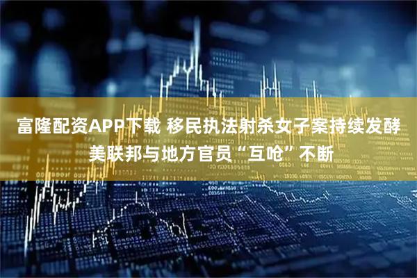 富隆配资APP下载 移民执法射杀女子案持续发酵 美联邦与地方官员“互呛”不断