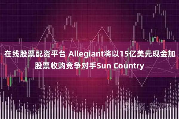 在线股票配资平台 Allegiant将以15亿美元现金加股票收购竞争对手Sun Country