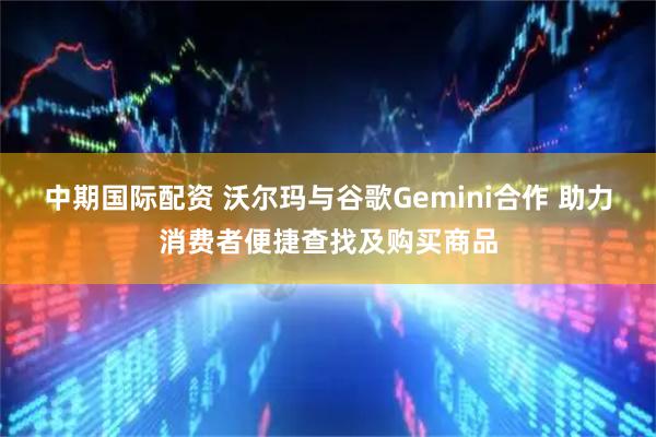 中期国际配资 沃尔玛与谷歌Gemini合作 助力消费者便捷查找及购买商品