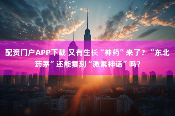 配资门户APP下载 又有生长“神药”来了？“东北药茅”还能复刻“激素神话”吗？