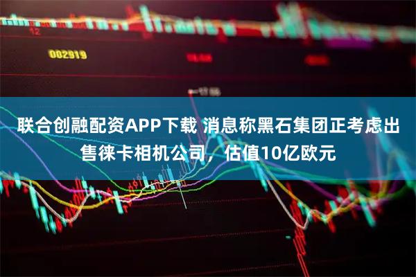 联合创融配资APP下载 消息称黑石集团正考虑出售徕卡相机公司，估值10亿欧元