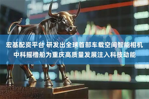 宏基配资平台 研发出全球首部车载空间智能相机中科摇橹船为重庆高质量发展注入科技动能