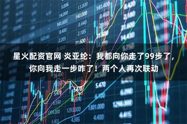 星火配资官网 炎亚纶：我都向你走了99步了，你向我走一步咋了！两个人再次联动