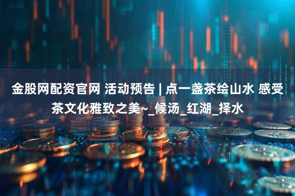金股网配资官网 活动预告 | 点一盏茶绘山水 感受茶文化雅致之美~_候汤_红湖_择水